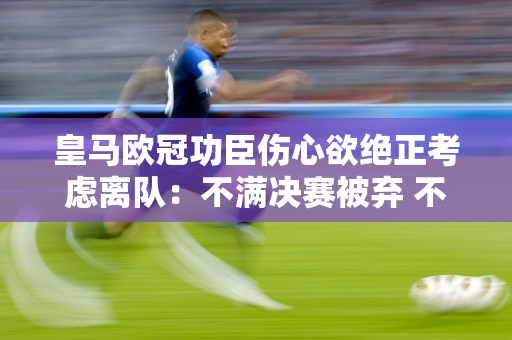 皇马欧冠功臣伤心欲绝正考虑离队：不满决赛被弃 不祝贺库瓦！