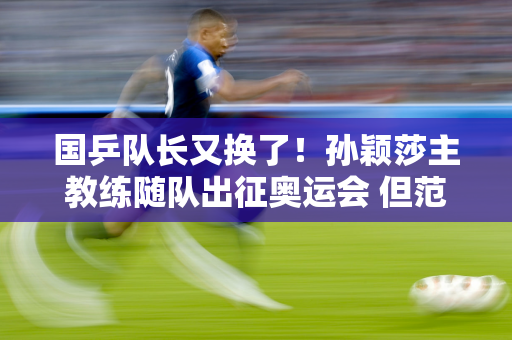 国乒队长又换了！孙颖莎主教练随队出征奥运会 但范振东却没有得到同样的待遇
