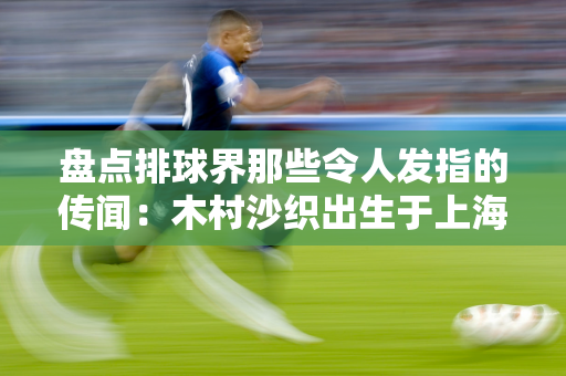 盘点排球界那些令人发指的传闻：木村沙织出生于上海 喜欢袁灵犀！郎导执教日本队
