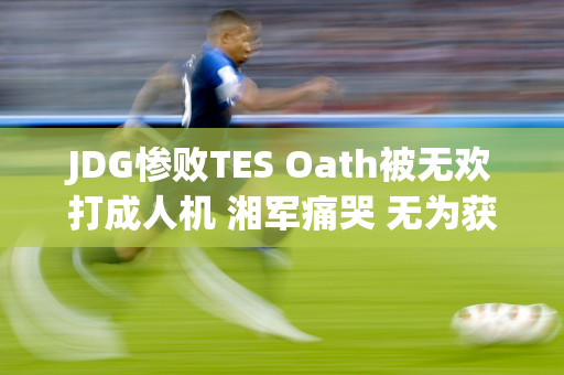 JDG惨败TES Oath被无欢打成人机 湘军痛哭 无为获得喘息权