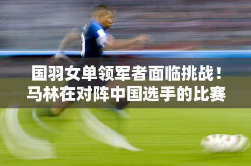 国羽女单领军者面临挑战！马林在对阵中国选手的比赛中已经连续七场获胜 陈雨菲能否扭转局面？