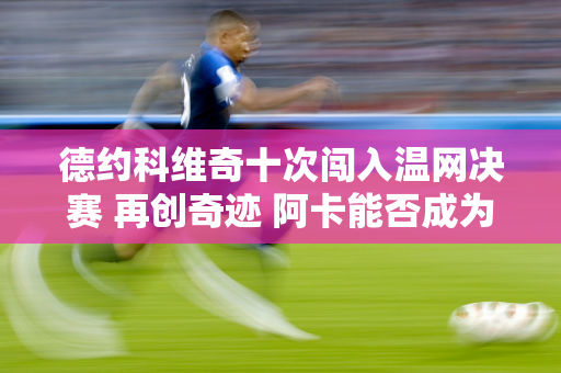 德约科维奇十次闯入温网决赛 再创奇迹 阿卡能否成为纳达尔之后第二位选手？