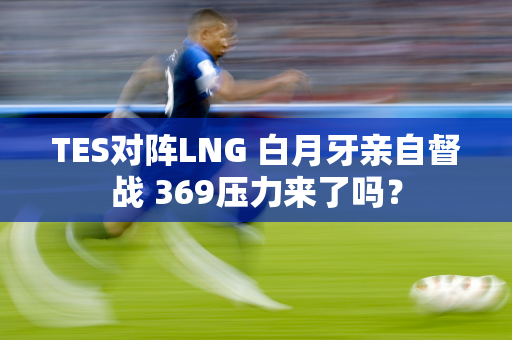 TES对阵LNG 白月牙亲自督战 369压力来了吗？