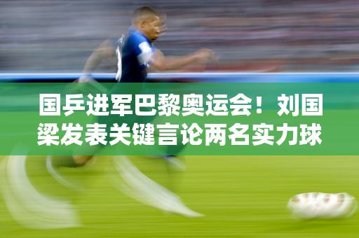 国乒进军巴黎奥运会！刘国梁发表关键言论两名实力球员离队