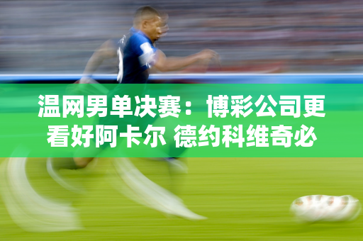 温网男单决赛：博彩公司更看好阿卡尔 德约科维奇必须满足三个条件才能夺冠