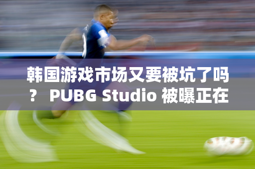 韩国游戏市场又要被坑了吗？ PUBG Studio 被曝正在开发一款AAA 级游戏