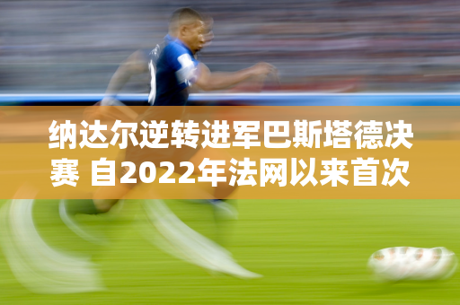 纳达尔逆转进军巴斯塔德决赛 自2022年法网以来首次进入决赛