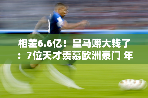 相差6.6亿！皇马赚大钱了：7位天才羡慕欧洲豪门 年龄最大仅25岁