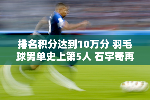 排名积分达到10万分 羽毛球男单史上第5人 石宇奇再添福气！