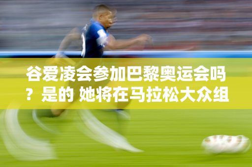 谷爱凌会参加巴黎奥运会吗？是的 她将在马拉松大众组中完成她的第一个马拉松