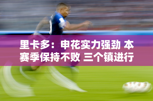 里卡多：申花实力强劲 本赛季保持不败 三个镇进行了有针对性的分析研究