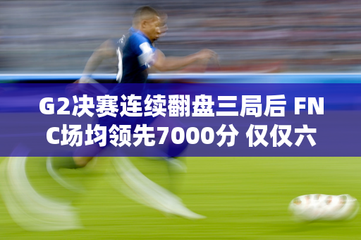 G2决赛连续翻盘三局后 FNC场均领先7000分 仅仅六分钟就被推到了10000分