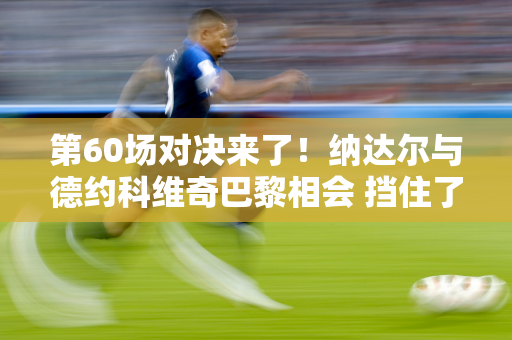 第60场对决来了！纳达尔与德约科维奇巴黎相会 挡住了德约科维奇的梦想？