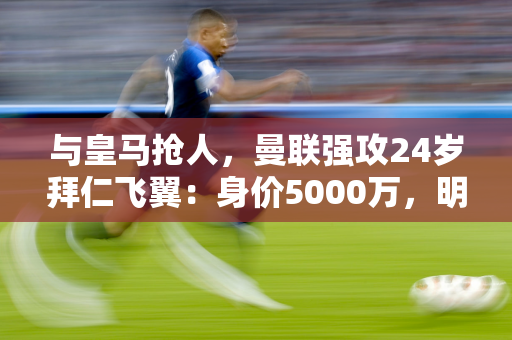 与皇马抢人，曼联强攻24岁拜仁飞翼：身价5000万，明夏免签