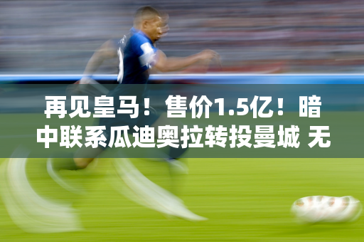 再见皇马！售价1.5亿！暗中联系瓜迪奥拉转投曼城 无视佛陀的良苦用心