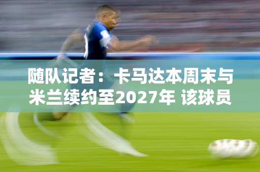 随队记者：卡马达本周末与米兰续约至2027年 该球员拒绝了多支球队的报价