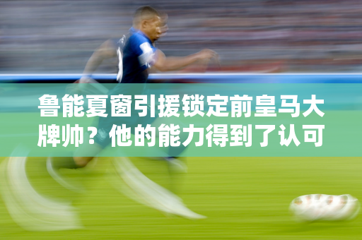 鲁能夏窗引援锁定前皇马大牌帅？他的能力得到了认可 很快他就会带领球队争夺冠军