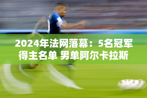 2024年法网落幕：5名冠军得主名单 男单阿尔卡拉斯、女单斯瓦泰克