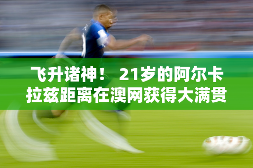 飞升诸神！ 21岁的阿尔卡拉兹距离在澳网获得大满贯成功仅一步之遥！