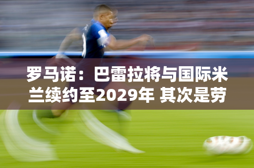 罗马诺：巴雷拉将与国际米兰续约至2029年 其次是劳塔罗和因扎吉