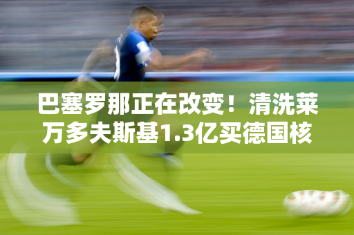 巴塞罗那正在改变！清洗莱万多夫斯基1.3亿买德国核心欧冠冠军教练？