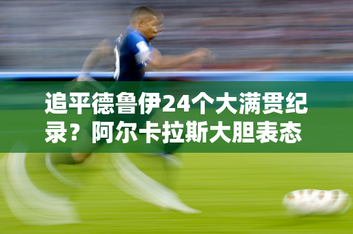 追平德鲁伊24个大满贯纪录？阿尔卡拉斯大胆表态 网友：年少轻狂