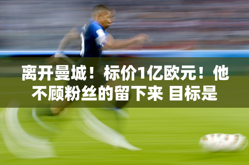 离开曼城！标价1亿欧元！他不顾粉丝的留下来 目标是获得最高位置并与对手一起复仇