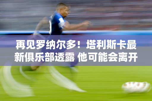 再见罗纳尔多！塔利斯卡最新俱乐部透露 他可能会离开球队并重返欧洲冠军联赛