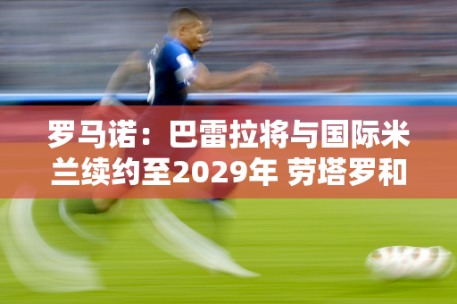 罗马诺：巴雷拉将与国际米兰续约至2029年 劳塔罗和因扎吉紧随其后