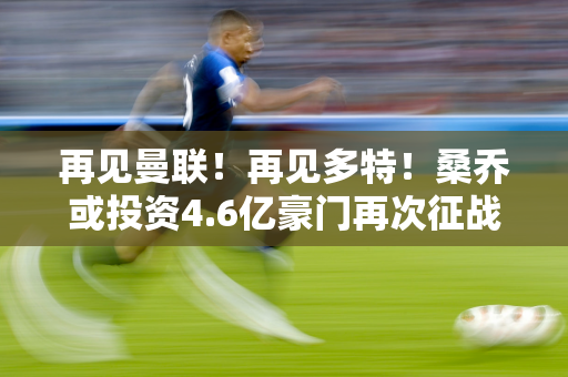 再见曼联！再见多特！桑乔或投资4.6亿豪门再次征战欧冠