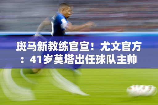 斑马新教练官宣！尤文官方：41岁莫塔出任球队主帅 签约至2027年