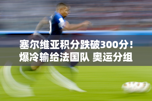 塞尔维亚积分跌破300分！爆冷输给法国队 奥运分组被打乱 中国女排遭遇困境