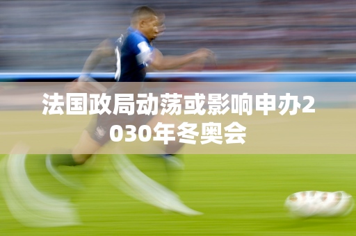 法国政局动荡或影响申办2030年冬奥会