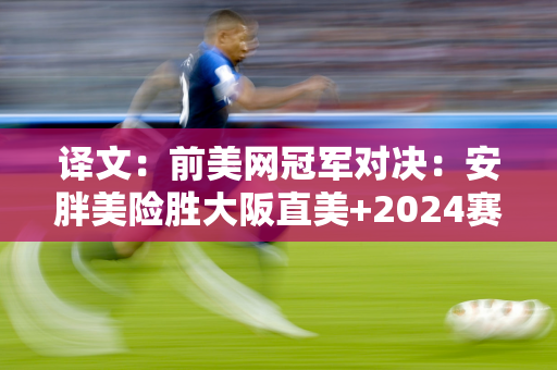 译文：前美网冠军对决：安胖美险胜大阪直美+2024赛季首次进入四强