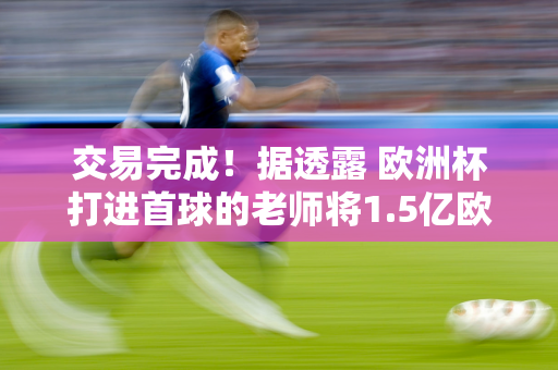 交易完成！据透露 欧洲杯打进首球的老师将1.5亿欧元转投皇马 追随阿隆索