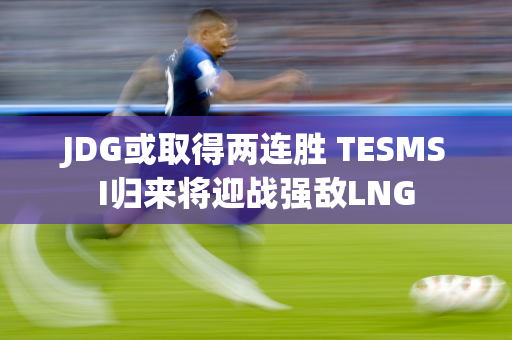 JDG或取得两连胜 TESMSI归来将迎战强敌LNG