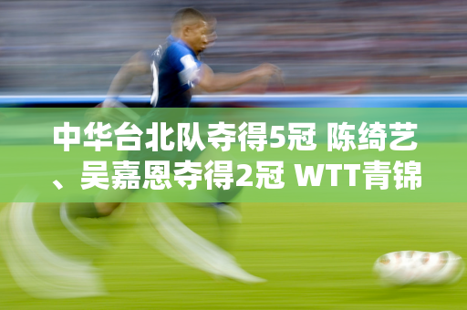 中华台北队夺得5冠 陈绮艺、吴嘉恩夺得2冠 WTT青锦赛落幕