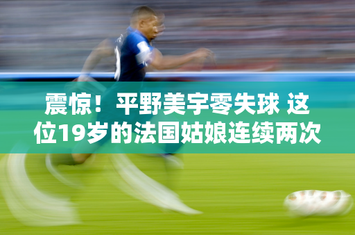 震惊！平野美宇零失球 这位19岁的法国姑娘连续两次获得世界冠军 附16日时间表