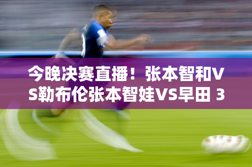 今晚决赛直播！张本智和VS勒布伦张本智娃VS早田 3冠将产生！