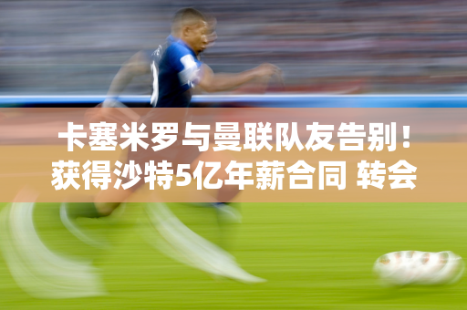 卡塞米罗与曼联队友告别！获得沙特5亿年薪合同 转会费4000万