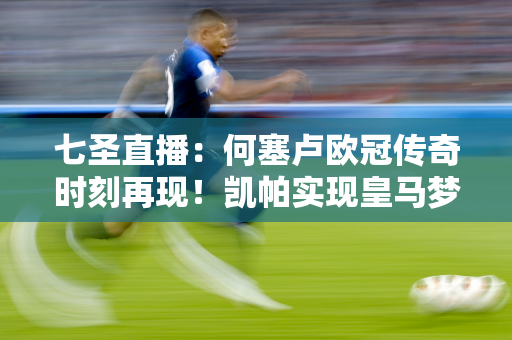 七圣直播：何塞卢欧冠传奇时刻再现！凯帕实现皇马梦想 大耳朵杯见证辉煌时刻！