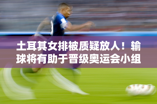 土耳其女排被质疑放人！输球将有助于晋级奥运会小组赛 中国排名第三 波兰排名第二