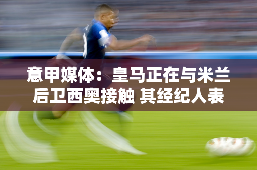 意甲媒体：皇马正在与米兰后卫西奥接触 其经纪人表示西奥不会告诉皇马”