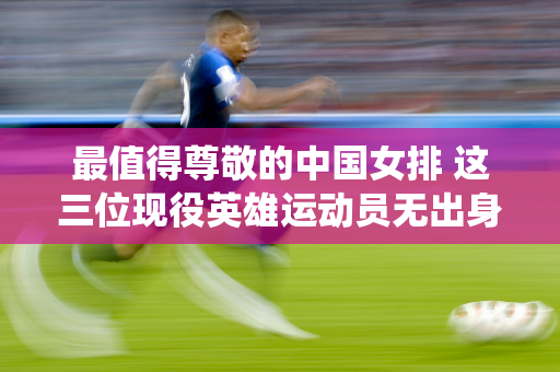 最值得尊敬的中国女排 这三位现役英雄运动员无出身、家境显赫