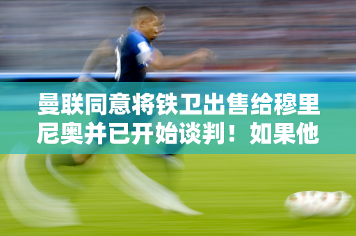 曼联同意将铁卫出售给穆里尼奥并已开始谈判！如果他离开球队或者引进两名新的中后卫