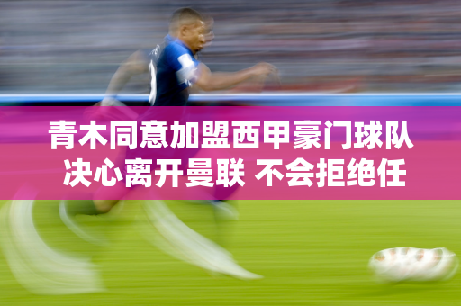 青木同意加盟西甲豪门球队 决心离开曼联 不会拒绝任何报价！转会尤文图斯受阻