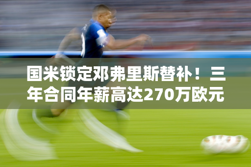 国米锁定邓弗里斯替补！三年合同年薪高达270万欧元