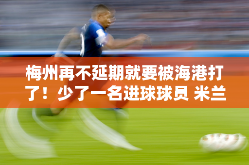 梅州再不延期就要被海港打了！少了一名进球球员 米兰表情一亮！马斯喀特醒来