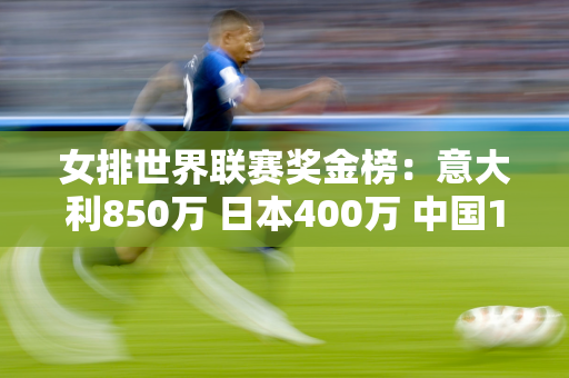 女排世界联赛奖金榜：意大利850万 日本400万 中国165万排名第五