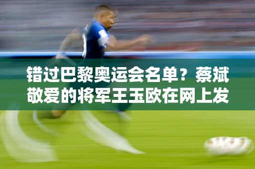 错过巴黎奥运会名单？蔡斌敬爱的将军王玉欧在网上发声 网友：祝你未来好运